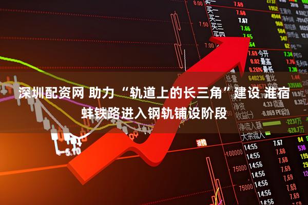 深圳配资网 助力 “轨道上的长三角”建设 淮宿蚌铁路进入钢轨铺设阶段