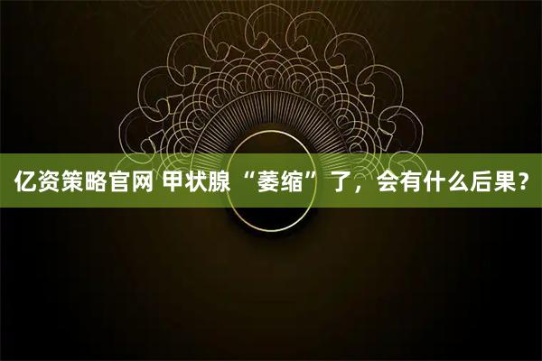 亿资策略官网 甲状腺 “萎缩” 了，会有什么后果？