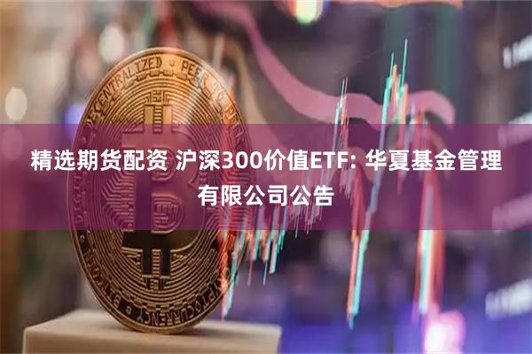精选期货配资 沪深300价值ETF: 华夏基金管理有限公司公告