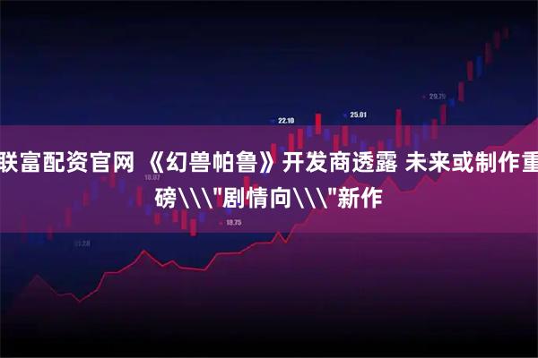 联富配资官网 《幻兽帕鲁》开发商透露 未来或制作重磅\＂剧情向\＂新作