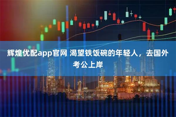 辉煌优配app官网 渴望铁饭碗的年轻人，去国外考公上岸