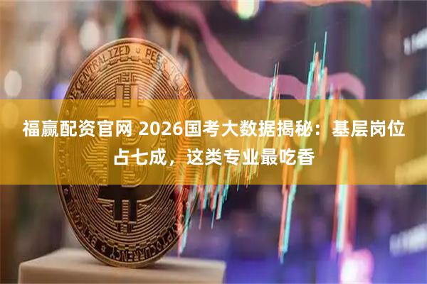 福赢配资官网 2026国考大数据揭秘：基层岗位占七成，这类专业最吃香