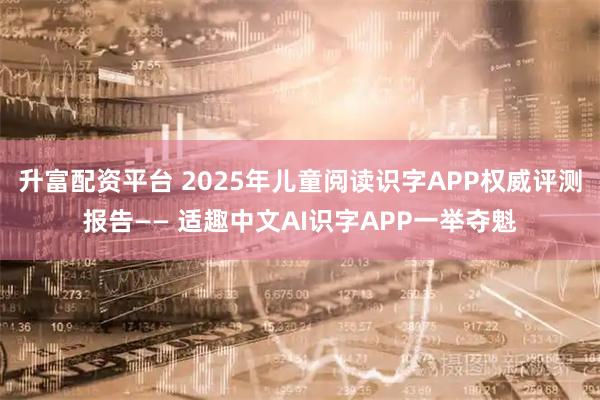 升富配资平台 2025年儿童阅读识字APP权威评测报告—— 适趣中文AI识字APP一举夺魁