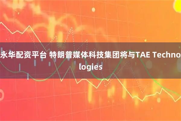 永华配资平台 特朗普媒体科技集团将与TAE Technologies