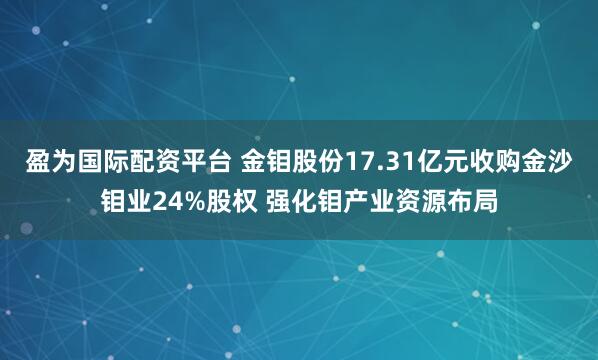 盈为国际配资平台 金钼股份17.31亿元收购金沙钼业24%股权 强化钼产业资源布局