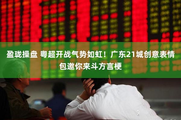 盈珑操盘 粤超开战气势如虹！广东21城创意表情包邀你来斗方言梗